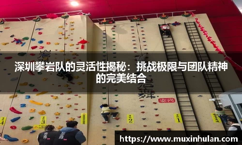 深圳攀岩队的灵活性揭秘：挑战极限与团队精神的完美结合